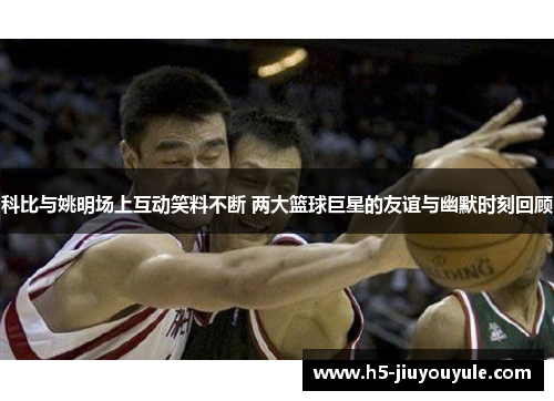 科比与姚明场上互动笑料不断 两大篮球巨星的友谊与幽默时刻回顾