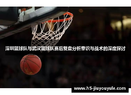 深圳篮球队与武汉篮球队赛后复盘分析意识与战术的深度探讨