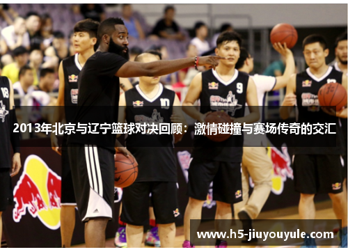 2013年北京与辽宁篮球对决回顾：激情碰撞与赛场传奇的交汇
