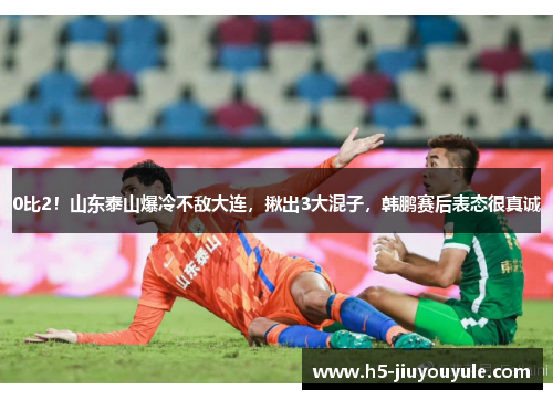 0比2！山东泰山爆冷不敌大连，揪出3大混子，韩鹏赛后表态很真诚