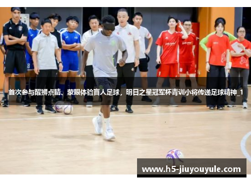 首次参与醒狮点睛、蒙眼体验盲人足球，明日之星冠军杯青训小将传递足球精神_1